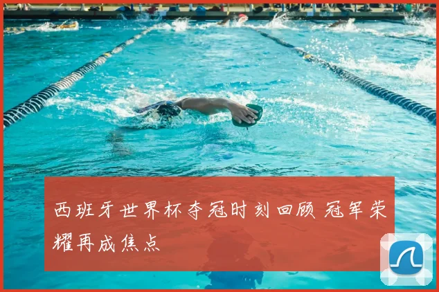 西班牙世界杯夺冠时刻回顾 冠军荣耀再成焦点