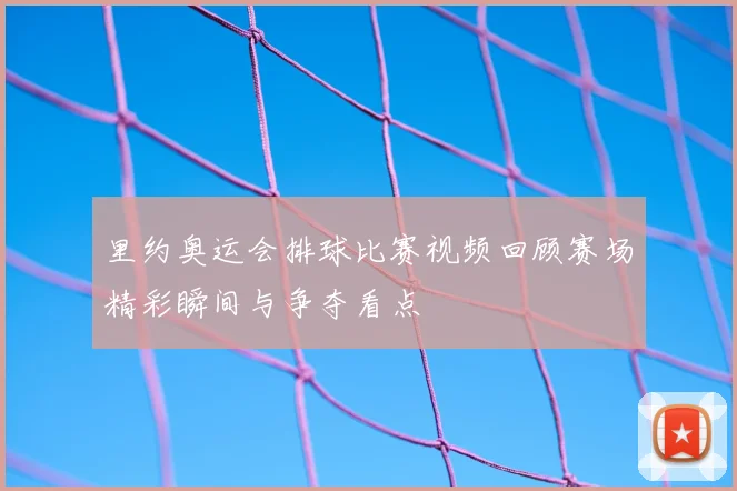里约奥运会排球比赛视频回顾赛场精彩瞬间与争夺看点